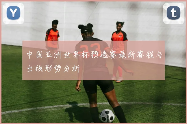 中国亚洲世界杯预选赛最新赛程与出线形势分析