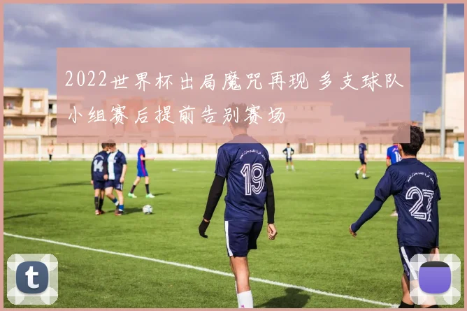 2022世界杯出局魔咒再现 多支球队小组赛后提前告别赛场