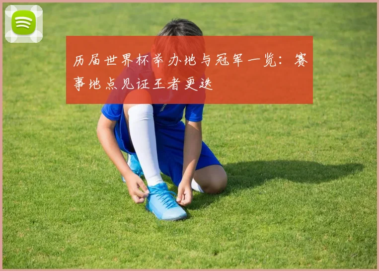历届世界杯举办地与冠军一览:赛事地点见证王者更迭