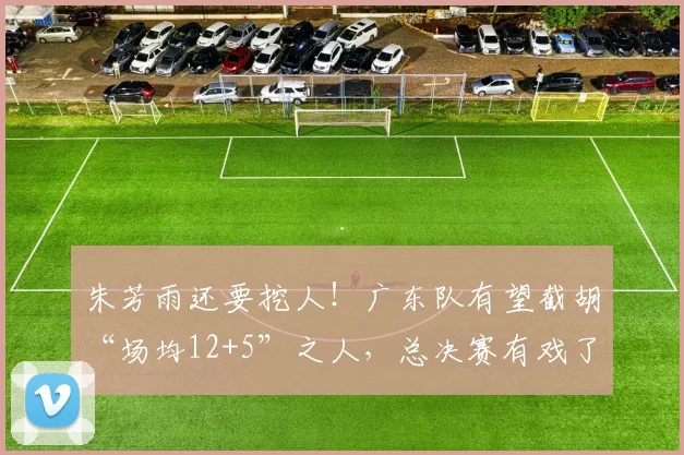 朱芳雨还要挖人!广东队有望截胡“场均12+5”之人,总决赛有戏了