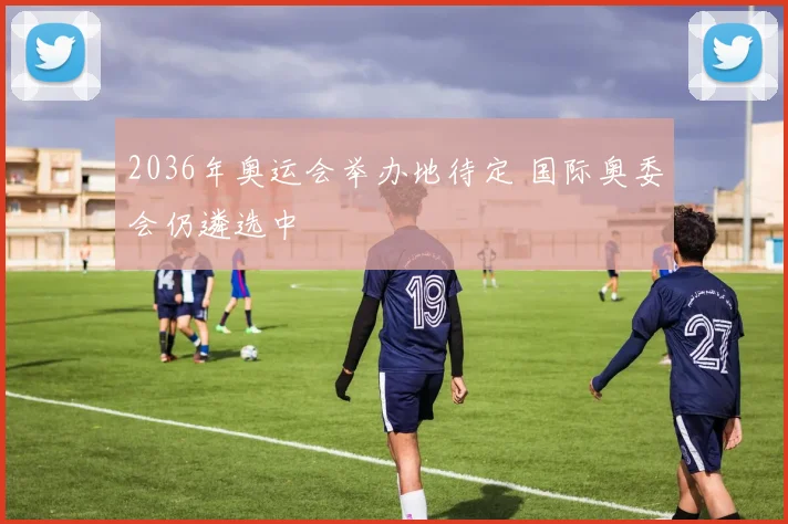 2036年奥运会举办地待定 国际奥委会仍遴选中
