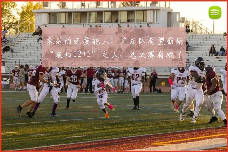 朱芳雨还要挖人!广东队有望截胡“场均12+5”之人,总决赛有戏了