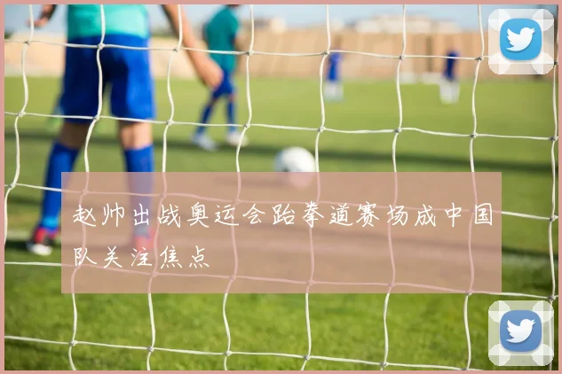 赵帅出战奥运会跆拳道赛场成中国队关注焦点